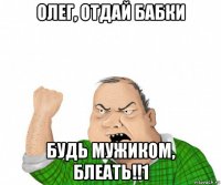 олег, отдай бабки будь мужиком, блеать!!1