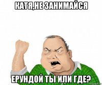 катя,не занимайся ерундой ты или где?