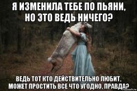 я изменила тебе по пьяни, но это ведь ничего? ведь тот кто действительно любит, может простить все что угодно, правда?