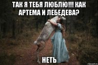 так я тебя люблю!!! как артема и лебедева? неть