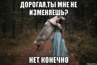 дорогая,ты мне не изменяешь? нет конечно