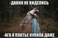 -давно не виделись -ага я платье купила даже