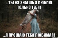 ...ты же знаешь я люблю только тебя! ...я прощаю тебя любимая!