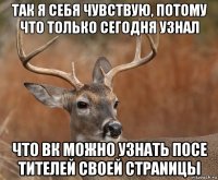 так я себя чувствую, потому что только сегодня узнал что вк можно узнать посе тителей своей стрanицы