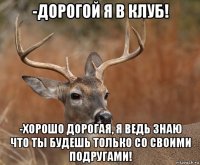 -дорогой я в клуб! -хорошо дорогая, я ведь знаю что ты будешь только со своими подругами!