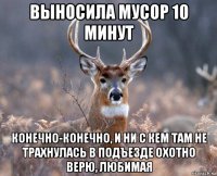 выносила мусор 10 минут конечно-конечно, и ни с кем там не трахнулась в подъезде охотно верю, любимая