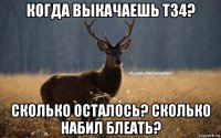 когда выкачаешь т34? сколько осталось? сколько набил блеать?