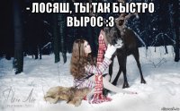 - лосяш, ты так быстро вырос :3 