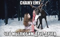 скажу ему что мы любим друг-друга