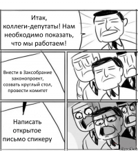 Итак, коллеги-депутаты! Нам необходимо показать, что мы работаем! Внести в Заксобрание законопроект, созвать круглый стол, провести комитет Написать открытое письмо спикеру