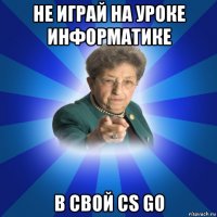 не играй на уроке информатике в свой cs go