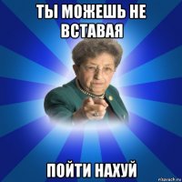 ты можешь не вставая пойти нахуй