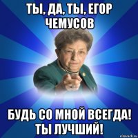 ты, да, ты, егор чемусов будь со мной всегда! ты лучший!