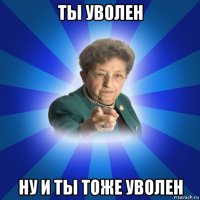 ты уволен ну и ты тоже уволен