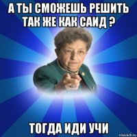 а ты сможешь решить так же как саид ? тогда иди учи