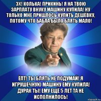 эх! колька! прикинь! я на твою зарплату внуку машину купила! ну только мне пришлось купить дешёвку, потому что бабла было блять мало! ёпт! ты блять не подумай! я игрушечную машину ему купила! дурак ты! ему ещё 5 лет та не исполнилось!