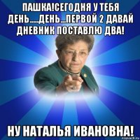 пашка!сегодня у тебя день.....день...первой 2 давай дневник поставлю два! ну наталья ивановна!