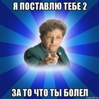 я поставлю тебе 2 за то что ты болел