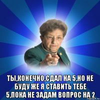  ты,конечно,сдал на 5,но не буду же я ставить тебе 5,пока не задам вопрос на 2