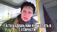  а то будешь как я работать в старости!