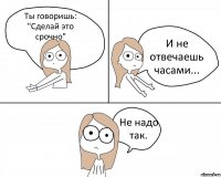 Ты говоришь: "Сделай это срочно" И не отвечаешь часами... Не надо так.