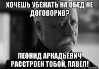 хочешь убежать на обед не договорив? леонид аркадьевич расстроен тобой, павел!