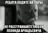 ребята ходите на пары не расстраивайте любу и леонида аркадьевича