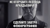 не огорчайте леонида аркадьевича сделайте завтра флюорографию