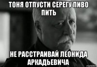 тоня отпусти серегу пиво пить не расстраивай леонида аркадьевича