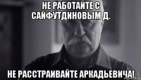 не работайте с сайфутдиновым д. не расстраивайте аркадьевича!