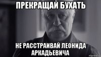 прекращай бухать не расстраивай леонида аркадьевича