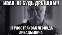 иван, не будь дрыщом!! не расстраивай леонида аркадьевича