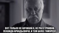  вот только не начинай а, не расстраивай леонида аркадьевича, и тем более тимурку)