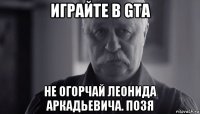 играйте в gta не огорчай леонида аркадьевича. позя