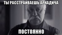 ты расстраиваешь аркадича постоянно