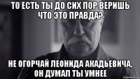 то есть ты до сих пор веришь что это правда? не огорчай леонида акадьевича, он думал ты умнее