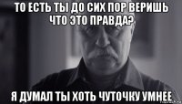 то есть ты до сих пор веришь что это правда? я думал ты хоть чуточку умнее