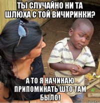 ты случайно ни та шлюха с той вичиринки? а то я начинаю припоминать што там было!