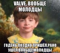 valve, вообще молодцы годень поздно пришёл,рано ушёл.вообще молодцы