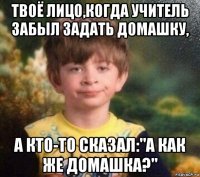 твоё лицо,когда учитель забыл задать домашку, а кто-то сказал:"а как же домашка?"