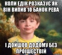 коли едік розказує як він випив 10 банок рева і дойшов додому без проішествій