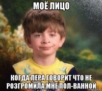 моё лицо когда лера говорит что не розгромила мне пол-ванной