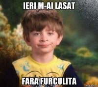 ieri m-ai lasat fara furculita