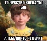 то чувство когда ты бог а тебе никто не верит