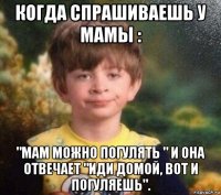 когда спрашиваешь у мамы : "мам можно погулять " и она отвечает "иди домой, вот и погуляешь".