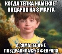 когда тёлка намекает подарок на 8 марта а сама,тебя не поздравила с 23 февраля