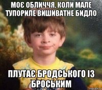 моє обличчя, коли мале тупориле вишиватне бидло плутає бродського із броським