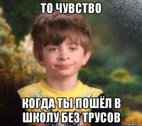 то чувство когда ты пошёл в школу без трусов