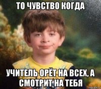 то чувство когда учитель орёт на всех, а смотрит на тебя