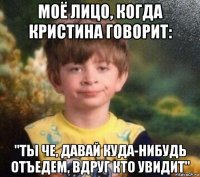 моё лицо, когда кристина говорит: "ты че, давай куда-нибудь отъедем, вдруг кто увидит"